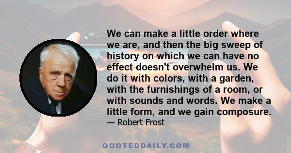 We can make a little order where we are, and then the big sweep of history on which we can have no effect doesn't overwhelm us. We do it with colors, with a garden, with the furnishings of a room, or with sounds and