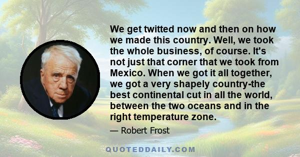 We get twitted now and then on how we made this country. Well, we took the whole business, of course. It's not just that corner that we took from Mexico. When we got it all together, we got a very shapely country-the