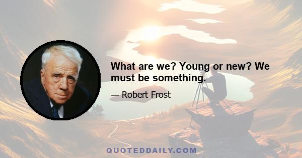 What are we? Young or new? We must be something.