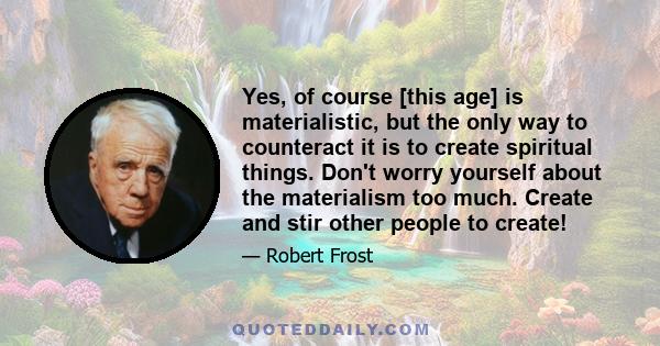 Yes, of course [this age] is materialistic, but the only way to counteract it is to create spiritual things. Don't worry yourself about the materialism too much. Create and stir other people to create!