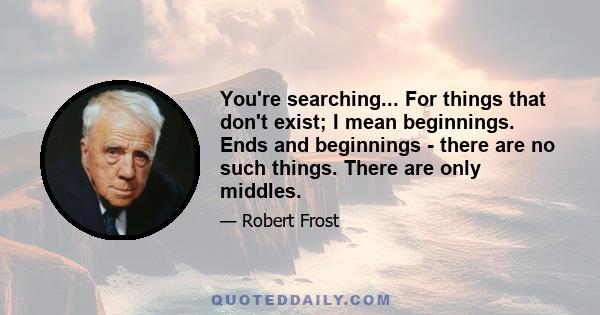 You're searching... For things that don't exist; I mean beginnings. Ends and beginnings - there are no such things. There are only middles.