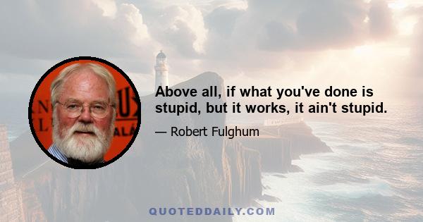 Above all, if what you've done is stupid, but it works, it ain't stupid.