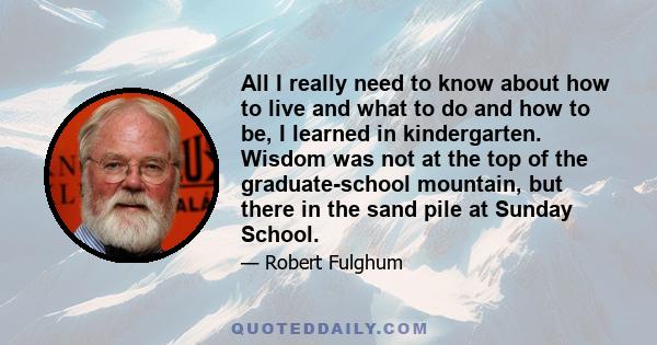 All I really need to know about how to live and what to do and how to be, I learned in kindergarten. Wisdom was not at the top of the graduate-school mountain, but there in the sand pile at Sunday School.