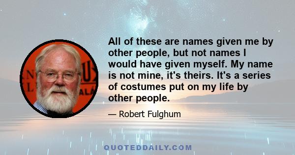 All of these are names given me by other people, but not names I would have given myself. My name is not mine, it's theirs. It's a series of costumes put on my life by other people.