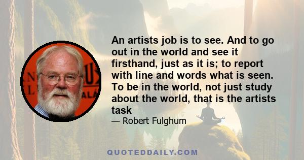 An artists job is to see. And to go out in the world and see it firsthand, just as it is; to report with line and words what is seen. To be in the world, not just study about the world, that is the artists task