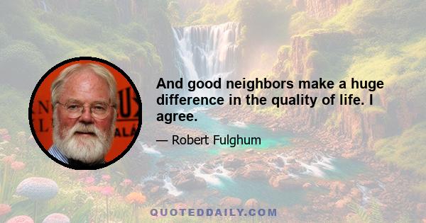 And good neighbors make a huge difference in the quality of life. I agree.