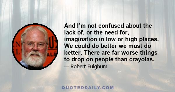 And I’m not confused about the lack of, or the need for, imagination in low or high places. We could do better we must do better. There are far worse things to drop on people than crayolas.