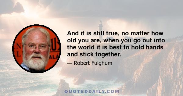 And it is still true, no matter how old you are, when you go out into the world it is best to hold hands and stick together.