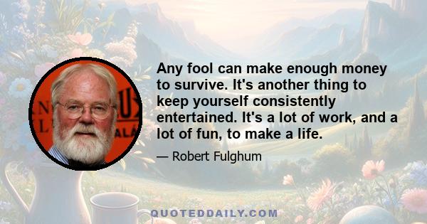 Any fool can make enough money to survive. It's another thing to keep yourself consistently entertained. It's a lot of work, and a lot of fun, to make a life.