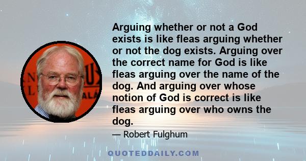 Arguing whether or not a God exists is like fleas arguing whether or not the dog exists. Arguing over the correct name for God is like fleas arguing over the name of the dog. And arguing over whose notion of God is