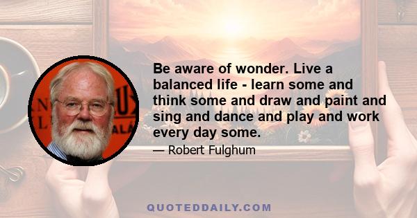 Be aware of wonder. Live a balanced life - learn some and think some and draw and paint and sing and dance and play and work every day some.