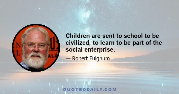 Children are sent to school to be civilized, to learn to be part of the social enterprise.