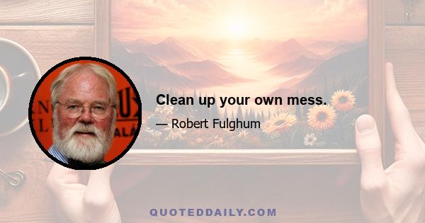 Clean up your own mess.