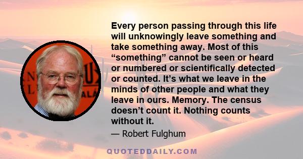 Every person passing through this life will unknowingly leave something and take something away. Most of this “something” cannot be seen or heard or numbered or scientifically detected or counted. It’s what we leave in