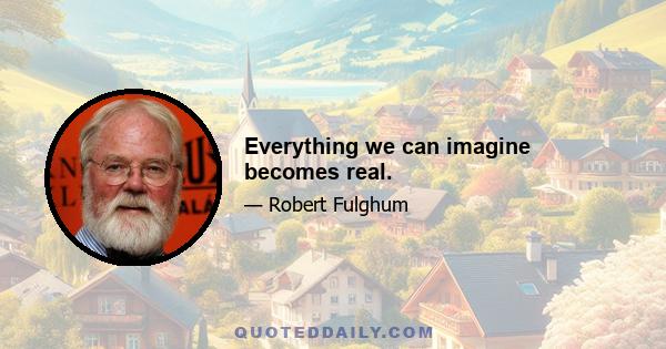 Everything we can imagine becomes real.