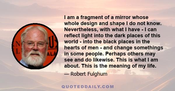 I am a fragment of a mirror whose whole design and shape I do not know. Nevertheless, with what I have - I can reflect light into the dark places of this world - into the black places in the hearts of men - and change