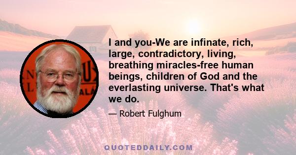 I and you-We are infinate, rich, large, contradictory, living, breathing miracles-free human beings, children of God and the everlasting universe. That's what we do.