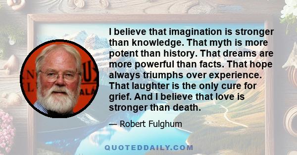 I believe that imagination is stronger than knowledge. That myth is more potent than history. That dreams are more powerful than facts. That hope always triumphs over experience. That laughter is the only cure for