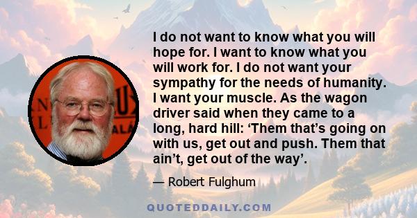 I do not want to know what you will hope for. I want to know what you will work for. I do not want your sympathy for the needs of humanity. I want your muscle. As the wagon driver said when they came to a long, hard