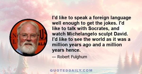 I'd like to speak a foreign language well enough to get the jokes. I'd like to talk with Socrates, and watch Michelangelo sculpt David. I'd like to see the world as it was a million years ago and a million years hence.