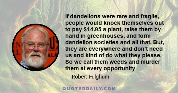 If dandelions were rare and fragile, people would knock themselves out to pay $14.95 a plant, raise them by hand in greenhouses, and form dandelion societies and all that. But, they are everywhere and don't need us and