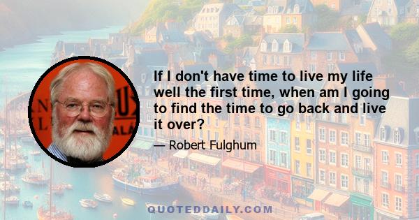 If I don't have time to live my life well the first time, when am I going to find the time to go back and live it over?