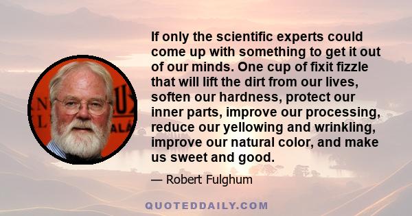 If only the scientific experts could come up with something to get it out of our minds. One cup of fixit fizzle that will lift the dirt from our lives, soften our hardness, protect our inner parts, improve our