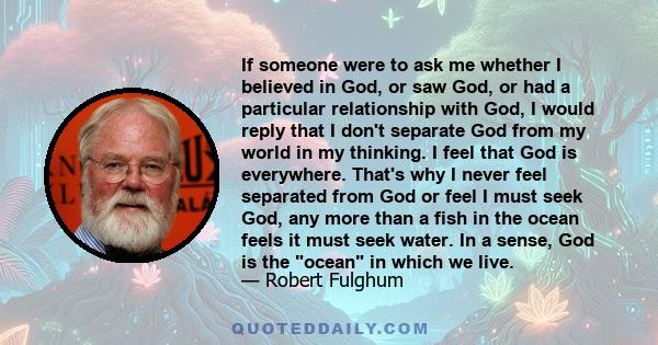 If someone were to ask me whether I believed in God, or saw God, or had a particular relationship with God, I would reply that I don't separate God from my world in my thinking. I feel that God is everywhere. That's why 