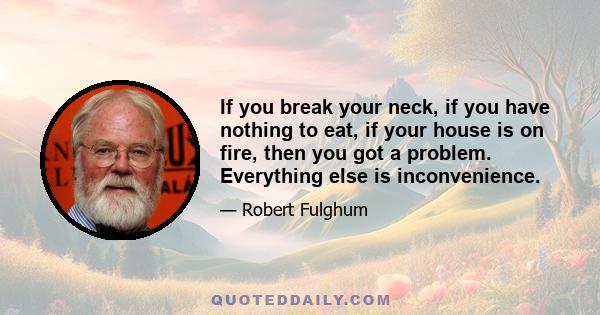 If you break your neck, if you have nothing to eat, if your house is on fire, then you got a problem. Everything else is inconvenience.