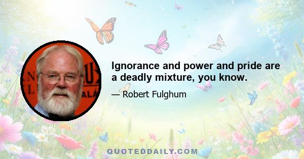 Ignorance and power and pride are a deadly mixture, you know.