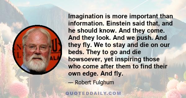 Imagination is more important than information. Einstein said that, and he should know. And they come. And they look. And we push. And they fly. We to stay and die on our beds. They to go and die howsoever, yet