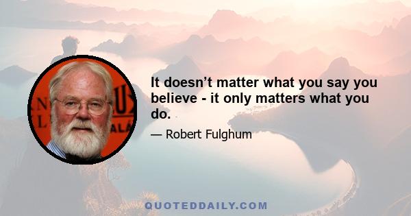 It doesn’t matter what you say you believe - it only matters what you do.