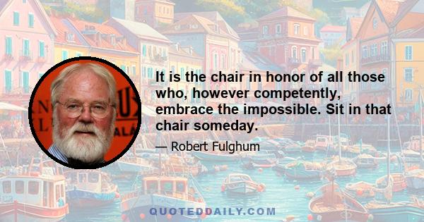 It is the chair in honor of all those who, however competently, embrace the impossible. Sit in that chair someday.