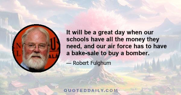 It will be a great day when our schools have all the money they need, and our air force has to have a bake-sale to buy a bomber.