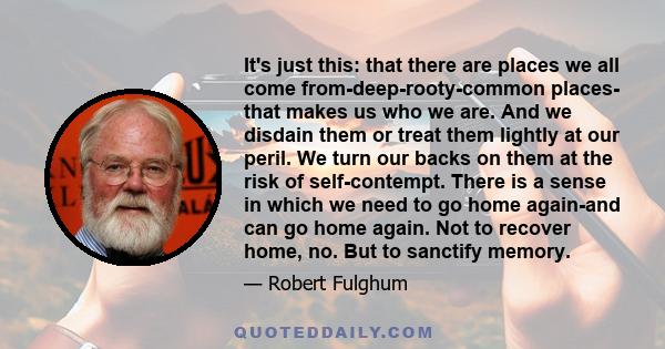 It's just this: that there are places we all come from-deep-rooty-common places- that makes us who we are. And we disdain them or treat them lightly at our peril. We turn our backs on them at the risk of self-contempt.