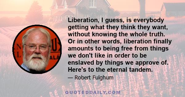 Liberation, I guess, is everybody getting what they think they want, without knowing the whole truth. Or in other words, liberation finally amounts to being free from things we don't like in order to be enslaved by