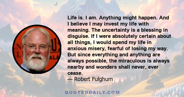 Life is. I am. Anything might happen. And I believe I may invest my life with meaning. The uncertainty is a blessing in disguise. If I were absolutely certain about all things, I would spend my life in anxious misery,