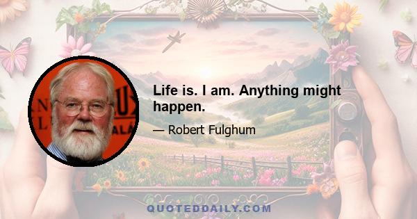 Life is. I am. Anything might happen.