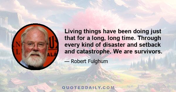 Living things have been doing just that for a long, long time. Through every kind of disaster and setback and catastrophe. We are survivors.