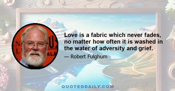 Love is a fabric which never fades, no matter how often it is washed in the water of adversity and grief.