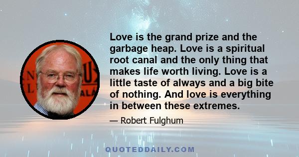 Love is the grand prize and the garbage heap. Love is a spiritual root canal and the only thing that makes life worth living. Love is a little taste of always and a big bite of nothing. And love is everything in between 