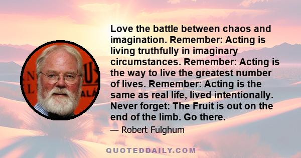 Love the battle between chaos and imagination. Remember: Acting is living truthfully in imaginary circumstances. Remember: Acting is the way to live the greatest number of lives. Remember: Acting is the same as real