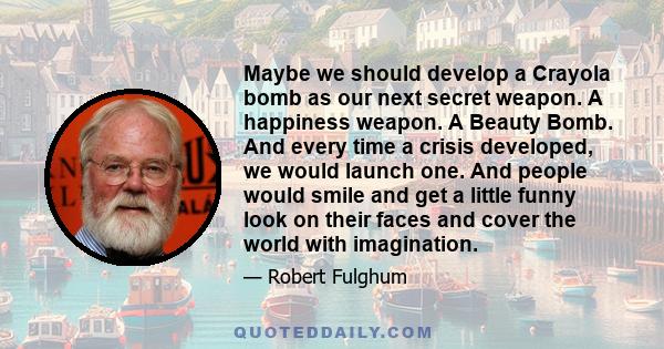 Maybe we should develop a Crayola bomb as our next secret weapon. A happiness weapon. A Beauty Bomb. And every time a crisis developed, we would launch one. And people would smile and get a little funny look on their