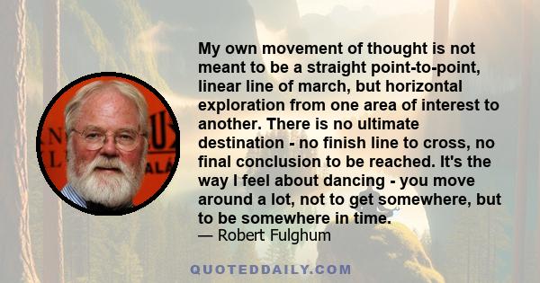 My own movement of thought is not meant to be a straight point-to-point, linear line of march, but horizontal exploration from one area of interest to another. There is no ultimate destination - no finish line to cross, 