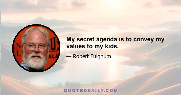 My secret agenda is to convey my values to my kids.