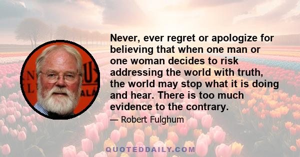 Never, ever regret or apologize for believing that when one man or one woman decides to risk addressing the world with truth, the world may stop what it is doing and hear. There is too much evidence to the contrary.