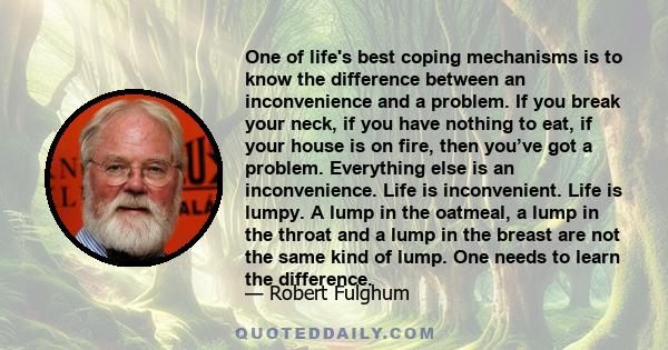 One of life's best coping mechanisms is to know the difference between an inconvenience and a problem. If you break your neck, if you have nothing to eat, if your house is on fire, then you’ve got a problem. Everything