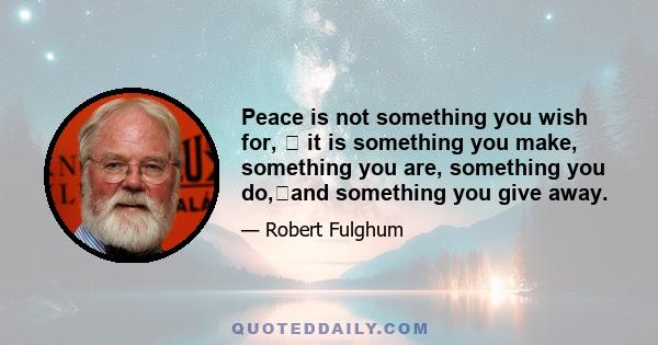 Peace is not something you wish for, � it is something you make, something you are, something you do,�and something you give away.