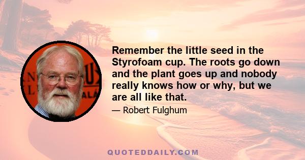 Remember the little seed in the Styrofoam cup. The roots go down and the plant goes up and nobody really knows how or why, but we are all like that.