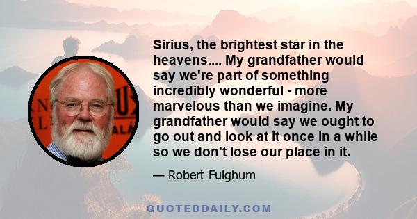 Sirius, the brightest star in the heavens.... My grandfather would say we're part of something incredibly wonderful - more marvelous than we imagine. My grandfather would say we ought to go out and look at it once in a